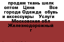 продам ткань шелк оптом › Цена ­ 310 - Все города Одежда, обувь и аксессуары » Услуги   . Московская обл.,Железнодорожный г.